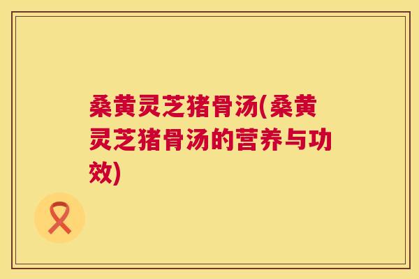 桑黄灵芝猪骨汤(桑黄灵芝猪骨汤的营养与功效) 桑黄灵芝猪骨汤(桑黄灵芝猪骨汤的营养与功效)