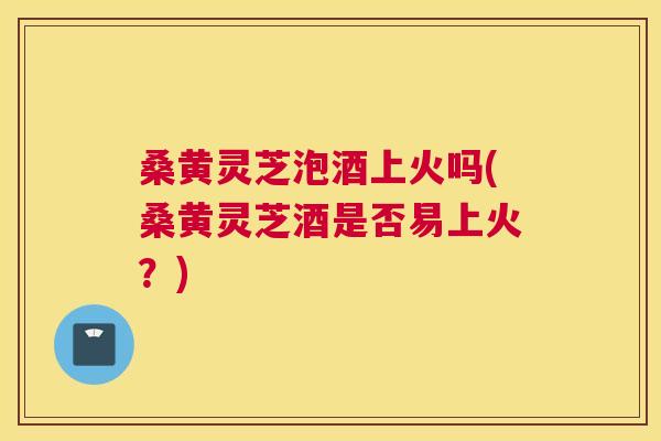 桑黄灵芝泡酒上火吗(桑黄灵芝酒是否易上火?) 桑黄灵芝泡酒上火吗(桑黄灵芝酒是否易上火?)