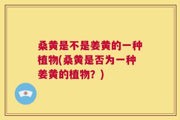 桑黄是不是姜黄的一种植物(桑黄是否为一种姜黄的植物?) 桑黄是不是姜黄的一种植物(桑黄是否为一种姜黄的植物?)