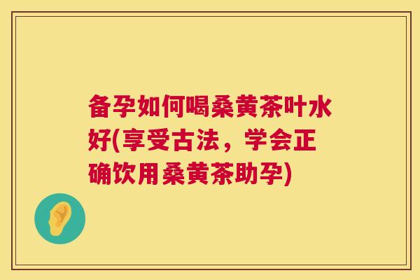 备孕如何喝桑黄茶叶水好(享受古法,学会正确饮用桑黄茶助孕) 备孕如何喝桑黄茶叶水好(享受古法,学会正确饮用桑黄茶助孕)