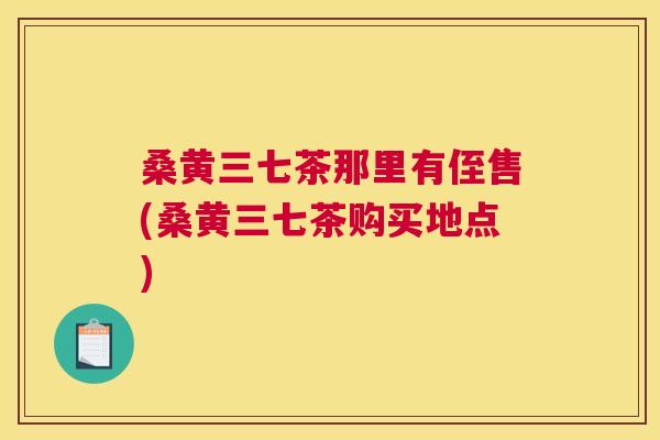 桑黄三七茶那里有侄售(桑黄三七茶购买地点) 桑黄三七茶那里有侄售(桑黄三七茶购买地点)