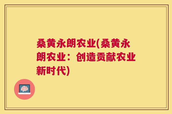 桑黄永朗农业(桑黄永朗农业:创造贡献农业新时代) 桑黄永朗农业(桑黄永朗农业:创造贡献农业新时代)