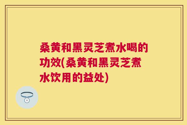 桑黄和黑灵芝煮水喝的功效(桑黄和黑灵芝煮水饮用的益处) 桑黄和黑灵芝煮水喝的功效(桑黄和黑灵芝煮水饮用的益处)