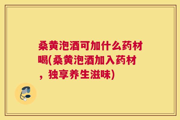 桑黄泡酒可加什么药材喝(桑黄泡酒加入药材,独享养生滋味) 桑黄泡酒可加什么药材喝(桑黄泡酒加入药材,独享养生滋味)