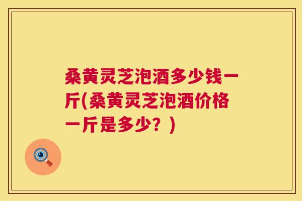 桑黄灵芝泡酒多少钱一斤(桑黄灵芝泡酒价格一斤是多少?) 桑黄灵芝泡酒多少钱一斤(桑黄灵芝泡酒价格一斤是多少?)