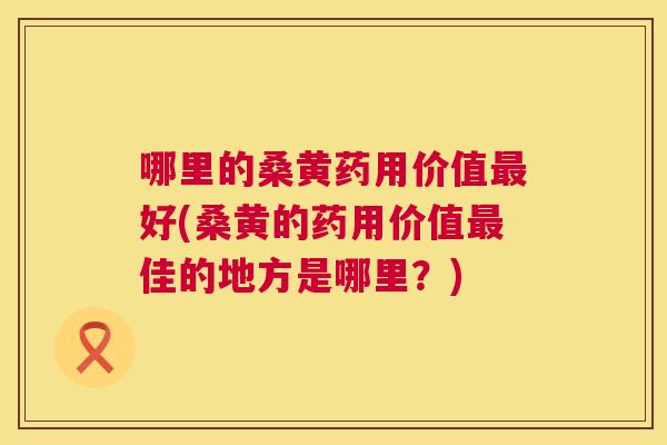 哪里的桑黄药用价值好(桑黄的药用价值佳的地方是哪里?) 哪里的桑黄药用价值好(桑黄的药用价值佳的地方是哪里?)
