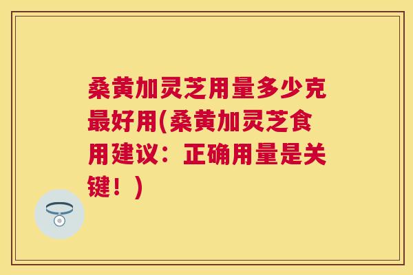 桑黄加灵芝用量多少克好用(桑黄加灵芝食用建议:正确用量是关键!) 桑黄加灵芝用量多少克好用(桑黄加灵芝食用建议:正确用量是关键!)