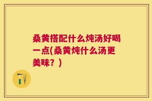 桑黄搭配什么炖汤好喝一点(桑黄炖什么汤更美味?) 桑黄搭配什么炖汤好喝一点(桑黄炖什么汤更美味?)