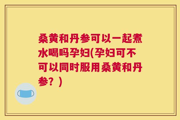 桑黄和丹参可以一起煮水喝吗孕妇(孕妇可不可以同时服用桑黄和丹参?) 桑黄和丹参可以一起煮水喝吗孕妇(孕妇可不可以同时服用桑黄和丹参?)