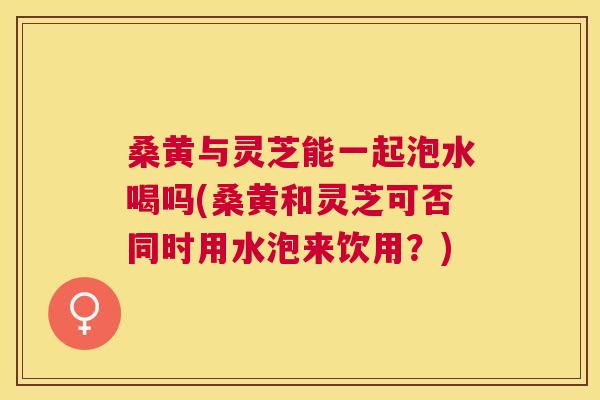 桑黄与灵芝能一起泡水喝吗(桑黄和灵芝可否同时用水泡来饮用?) 桑黄与灵芝能一起泡水喝吗(桑黄和灵芝可否同时用水泡来饮用?)