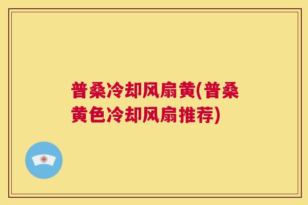 普桑冷却风扇黄(普桑黄色冷却风扇推荐) 普桑冷却风扇黄(普桑黄色冷却风扇推荐)