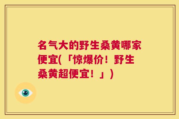 名气大的野生桑黄哪家便宜(「惊爆价!野生桑黄超便宜!」) 名气大的野生桑黄哪家便宜(「惊爆价!野生桑黄超便宜!」)