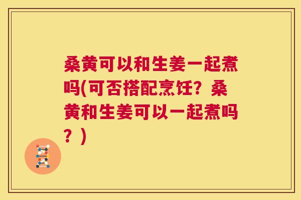 桑黄可以和生姜一起煮吗(可否搭配烹饪?桑黄和生姜可以一起煮吗?) 桑黄可以和生姜一起煮吗(可否搭配烹饪?桑黄和生姜可以一起煮吗?)