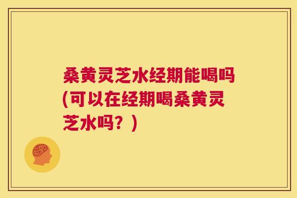 桑黄灵芝水经期能喝吗(可以在经期喝桑黄灵芝水吗?) 桑黄灵芝水经期能喝吗(可以在经期喝桑黄灵芝水吗?)