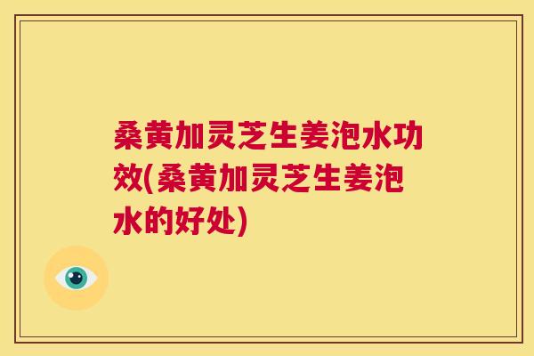 桑黄加灵芝生姜泡水功效(桑黄加灵芝生姜泡水的好处) 桑黄加灵芝生姜泡水功效(桑黄加灵芝生姜泡水的好处)
