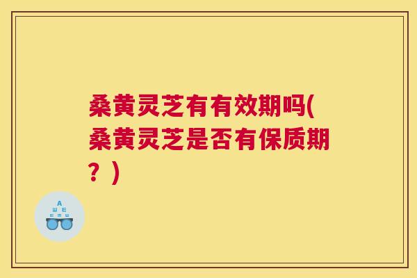 桑黄灵芝有有效期吗(桑黄灵芝是否有保质期?) 桑黄灵芝有有效期吗(桑黄灵芝是否有保质期?)