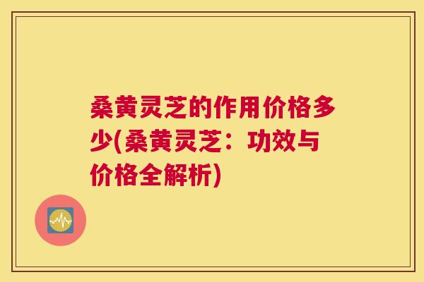 桑黄灵芝的作用价格多少(桑黄灵芝:功效与价格全解析) 桑黄灵芝的作用价格多少(桑黄灵芝:功效与价格全解析)
