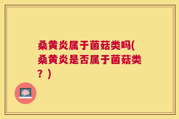 桑黄炎属于菌菇类吗(桑黄炎是否属于菌菇类?) 桑黄炎属于菌菇类吗(桑黄炎是否属于菌菇类?)