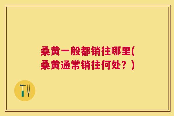桑黄一般都销往哪里(桑黄通常销往何处?) 桑黄一般都销往哪里(桑黄通常销往何处?)