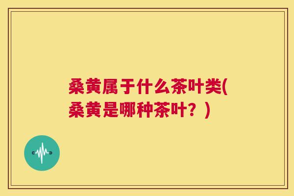 桑黄属于什么茶叶类(桑黄是哪种茶叶?) 桑黄属于什么茶叶类(桑黄是哪种茶叶?)