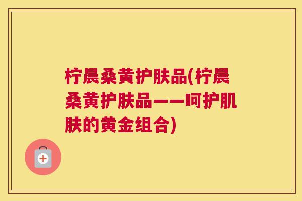 柠晨桑黄护肤品(柠晨桑黄护肤品——呵护的黄金组合) 柠晨桑黄护肤品(柠晨桑黄护肤品——呵护的黄金组合)