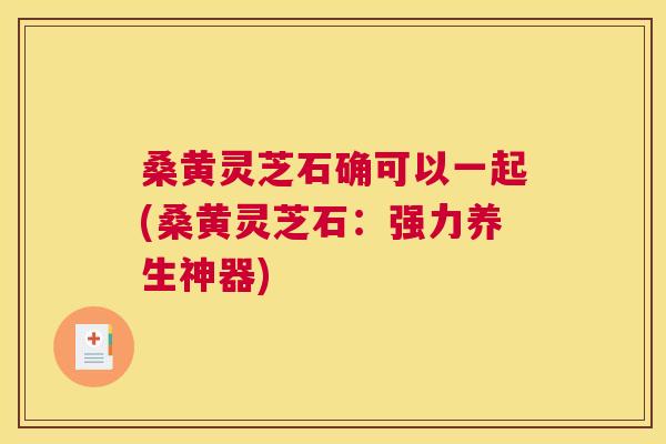 桑黄灵芝石确可以一起(桑黄灵芝石：强力养生神器)