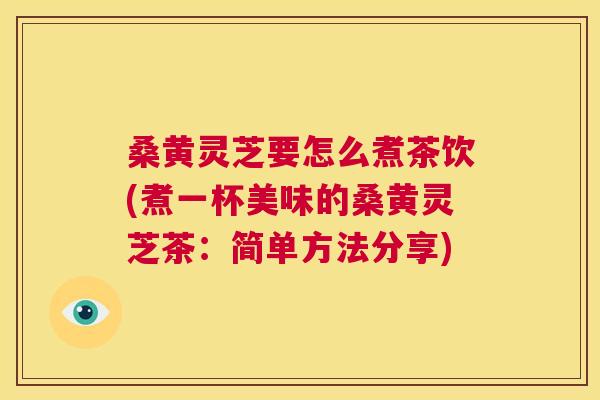 桑黄灵芝要怎么煮茶饮(煮一杯美味的桑黄灵芝茶:简单方法分享) 桑黄灵芝要怎么煮茶饮(煮一杯美味的桑黄灵芝茶:简单方法分享)