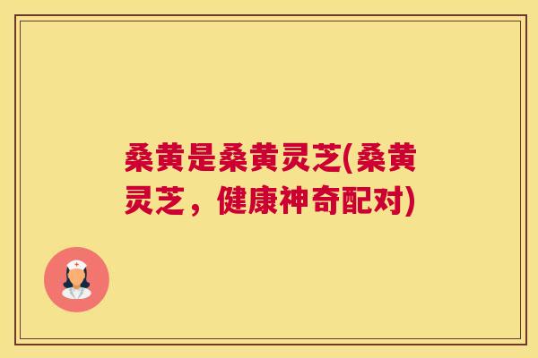 桑黄是桑黄灵芝(桑黄灵芝,健康神奇配对) 桑黄是桑黄灵芝(桑黄灵芝,健康神奇配对)