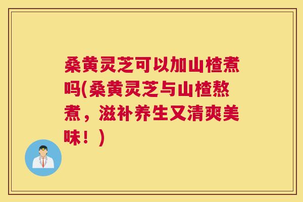 桑黄灵芝可以加山楂煮吗(桑黄灵芝与山楂熬煮,滋补养生又清爽美味!) 桑黄灵芝可以加山楂煮吗(桑黄灵芝与山楂熬煮,滋补养生又清爽美味!)