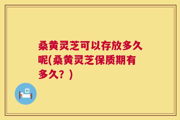 桑黄灵芝可以存放多久呢(桑黄灵芝保质期有多久?) 桑黄灵芝可以存放多久呢(桑黄灵芝保质期有多久?)