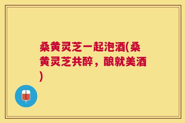 桑黄灵芝一起泡酒(桑黄灵芝共醉,酿就美酒) 桑黄灵芝一起泡酒(桑黄灵芝共醉,酿就美酒)