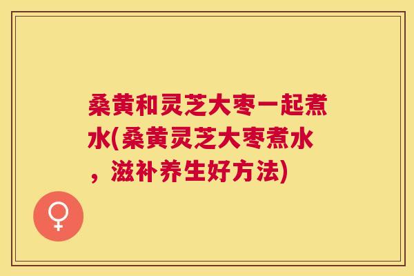 桑黄和灵芝大枣一起煮水(桑黄灵芝大枣煮水,滋补养生好方法) 桑黄和灵芝大枣一起煮水(桑黄灵芝大枣煮水,滋补养生好方法)