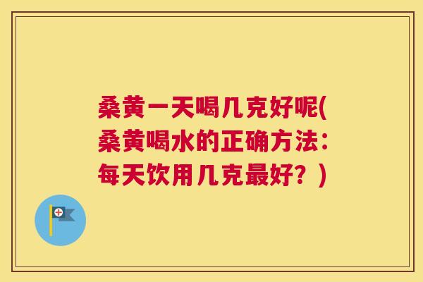 桑黄一天喝几克好呢(桑黄喝水的正确方法:每天饮用几克好?) 桑黄一天喝几克好呢(桑黄喝水的正确方法:每天饮用几克好?)