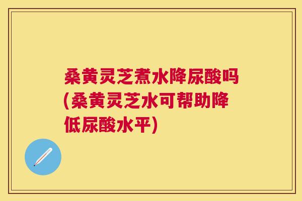 桑黄灵芝煮水降尿酸吗(桑黄灵芝水可帮助降低尿酸水平)