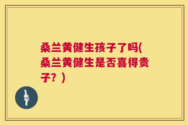 桑兰黄健生孩子了吗(桑兰黄健生是否喜得贵子?) 桑兰黄健生孩子了吗(桑兰黄健生是否喜得贵子?)