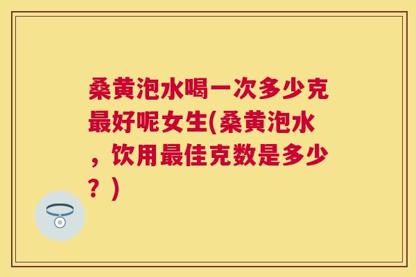 桑黄泡水喝一次多少克好呢女生(桑黄泡水,饮用佳克数是多少?) 桑黄泡水喝一次多少克好呢女生(桑黄泡水,饮用佳克数是多少?)