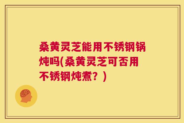 桑黄灵芝能用不锈钢锅炖吗(桑黄灵芝可否用不锈钢炖煮?) 桑黄灵芝能用不锈钢锅炖吗(桑黄灵芝可否用不锈钢炖煮?)