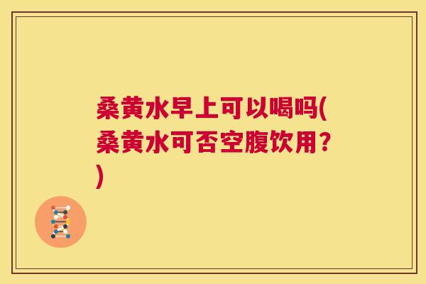 桑黄水早上可以喝吗(桑黄水可否空腹饮用?) 桑黄水早上可以喝吗(桑黄水可否空腹饮用?)