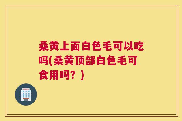 桑黄上面白色毛可以吃吗(桑黄顶部白色毛可食用吗?) 桑黄上面白色毛可以吃吗(桑黄顶部白色毛可食用吗?)
