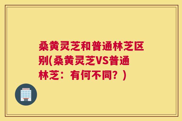 桑黄灵芝和普通林芝区别(桑黄灵芝VS普通林芝:有何不同?) 桑黄灵芝和普通林芝区别(桑黄灵芝VS普通林芝:有何不同?)