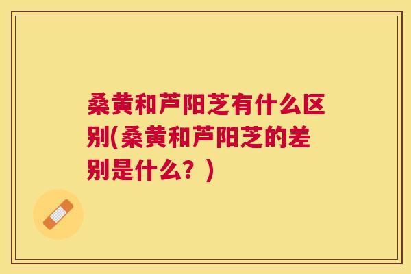 桑黄和芦阳芝有什么区别(桑黄和芦阳芝的差别是什么?) 桑黄和芦阳芝有什么区别(桑黄和芦阳芝的差别是什么?)