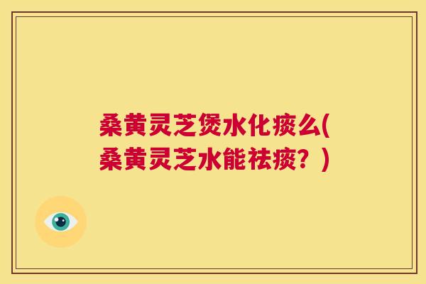 桑黄灵芝煲水化痰么(桑黄灵芝水能?) 桑黄灵芝煲水化痰么(桑黄灵芝水能?)