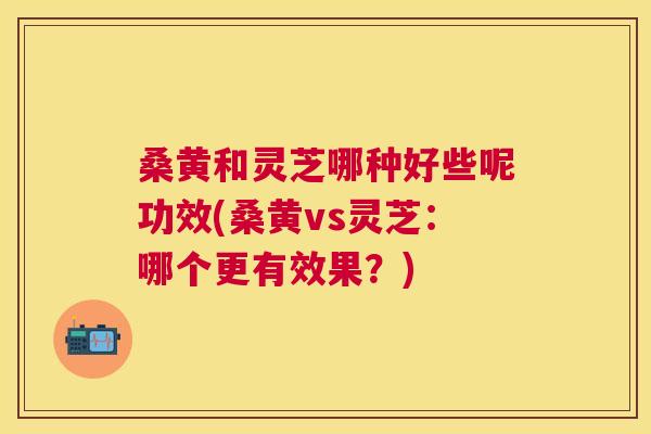 桑黄和灵芝哪种好些呢功效(桑黄vs灵芝:哪个更有效果?) 桑黄和灵芝哪种好些呢功效(桑黄vs灵芝:哪个更有效果?)