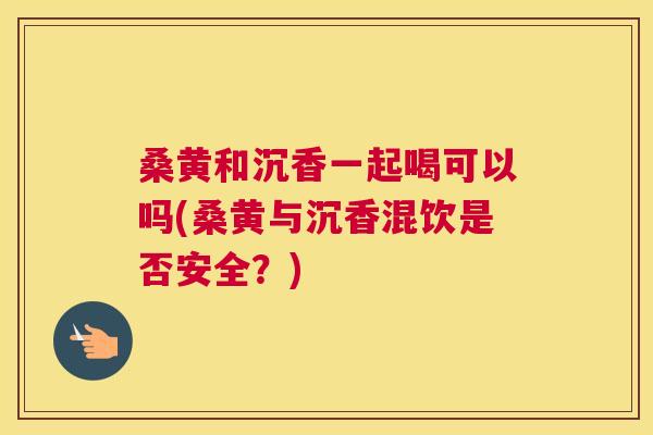 桑黄和沉香一起喝可以吗(桑黄与沉香混饮是否安全?) 桑黄和沉香一起喝可以吗(桑黄与沉香混饮是否安全?)