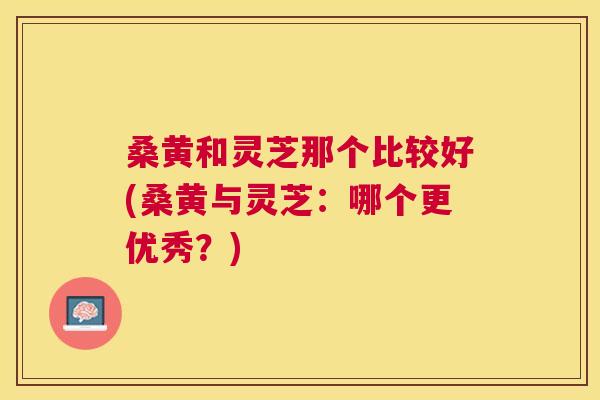 桑黄和灵芝那个比较好(桑黄与灵芝:哪个更优秀?) 桑黄和灵芝那个比较好(桑黄与灵芝:哪个更优秀?)