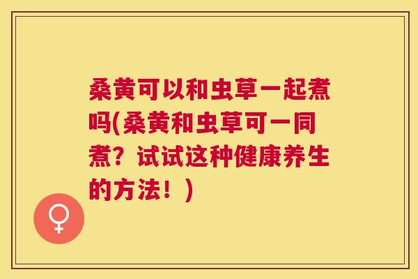 桑黄可以和虫草一起煮吗(桑黄和虫草可一同煮?试试这种健康养生的方法!) 桑黄可以和虫草一起煮吗(桑黄和虫草可一同煮?试试这种健康养生的方法!)