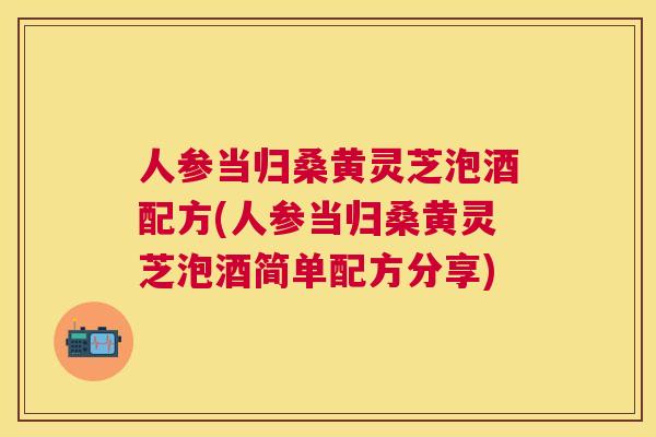 人参当归桑黄灵芝泡酒配方(人参当归桑黄灵芝泡酒简单配方分享)