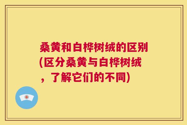 桑黄和白桦树绒的区别(区分桑黄与白桦树绒,了解它们的不同) 桑黄和白桦树绒的区别(区分桑黄与白桦树绒,了解它们的不同)