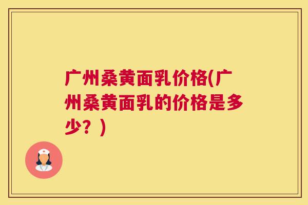 广州桑黄面乳价格(广州桑黄面乳的价格是多少?) 广州桑黄面乳价格(广州桑黄面乳的价格是多少?)