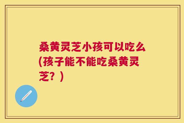 桑黄灵芝小孩可以吃么(孩子能不能吃桑黄灵芝?) 桑黄灵芝小孩可以吃么(孩子能不能吃桑黄灵芝?)